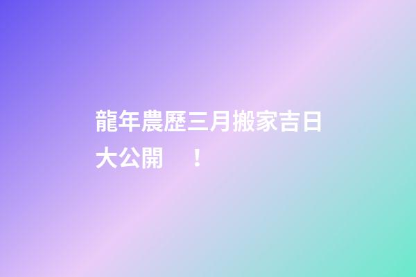 龍年農歷三月搬家吉日大公開！